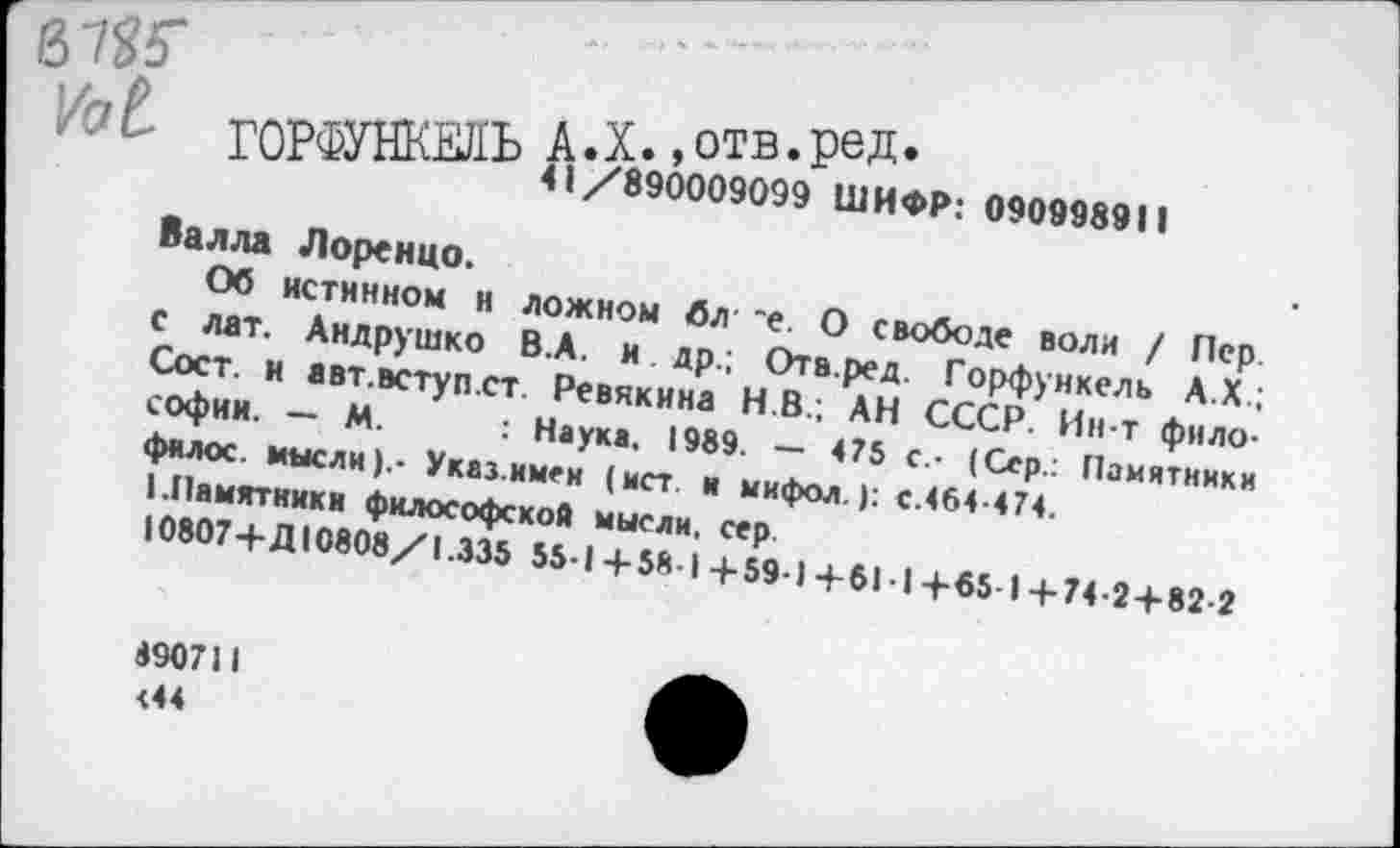 ﻿бЖ
/qL ГОРФУНКЕЛЬ А.X. ,отв.ред»
41/890009099 ШИФР: 090998911
Валла Лоренцо.
Об истинном н ложном бл *е. О свободе воли / Лер. с лат. Андрушко В.А. и др.; Отв.ред. Горфункель А.Х.; Сост. и авт.вступ.ст. Ревякина Н.В.; АН СССР. Ин-т философии. — М. : Наука. 1989. — 475 с.- (Сер.: Памятники филос. мысли).- Указ.имен (ист и мифол.): с.464-474.
I.Памятники философской мысли, сер
10807+Д10808/1.335 55-1 +58 I +59-1 +61 I +«5 1 +74-2 + 82-2
8907)1 <44